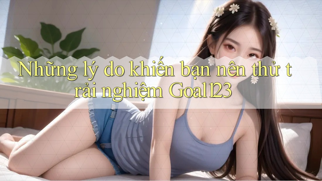 Những lý do khiến bạn nên thử trải nghiệm Goal123 Những lý do khiến bạn nên thử trải nghiệm Goal123
