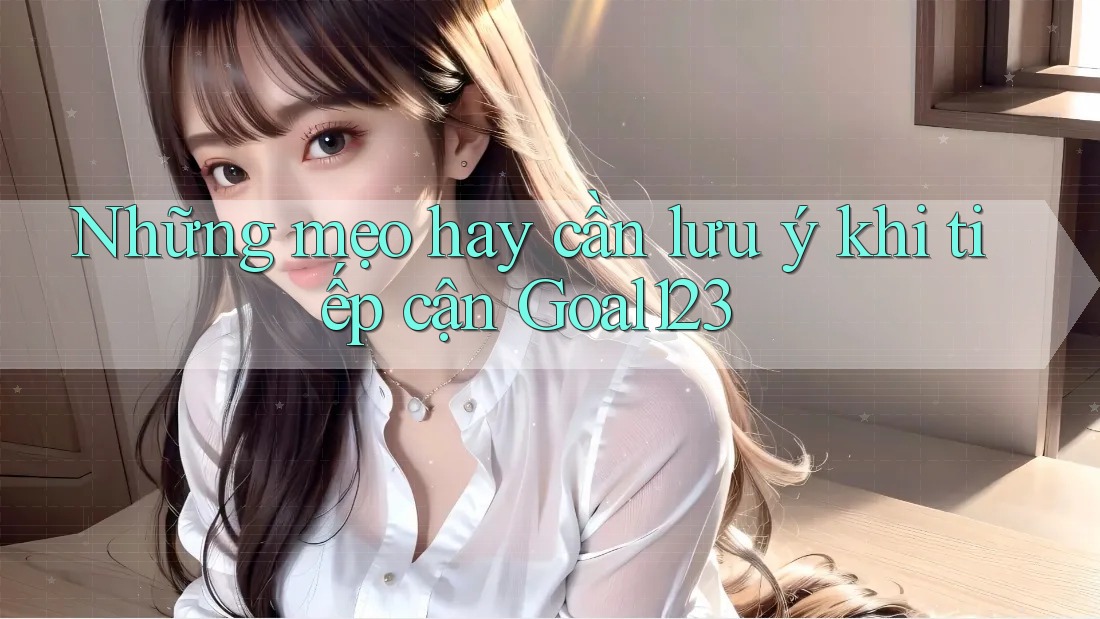 Những mẹo hay cần lưu ý khi tiếp cận Goal123
