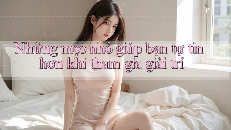 Những mẹo nhỏ giúp bạn tự tin hơn khi tham gia giải trí