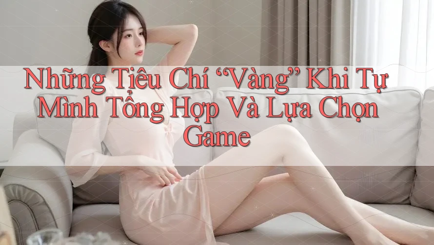 Những Tiêu Chí “Vàng” Khi Tự Mình Tổng Hợp Và Lựa Chọn Game Những Tiêu Chí “Vàng” Khi Tự Mình Tổng Hợp Và Lựa Chọn Game