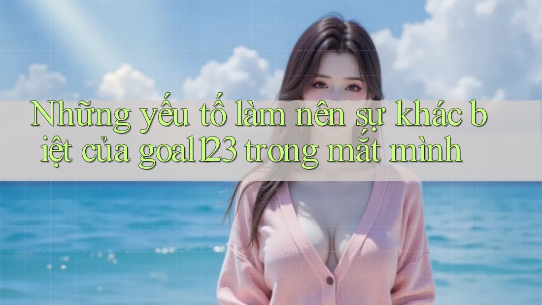 Những yếu tố làm nên sự khác biệt của goal123 trong mắt mình Những yếu tố làm nên sự khác biệt của goal123 trong mắt mình