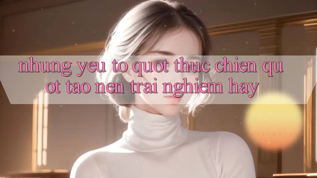 Những yếu tố " thực chiến" tạo nên trải nghiệm hay