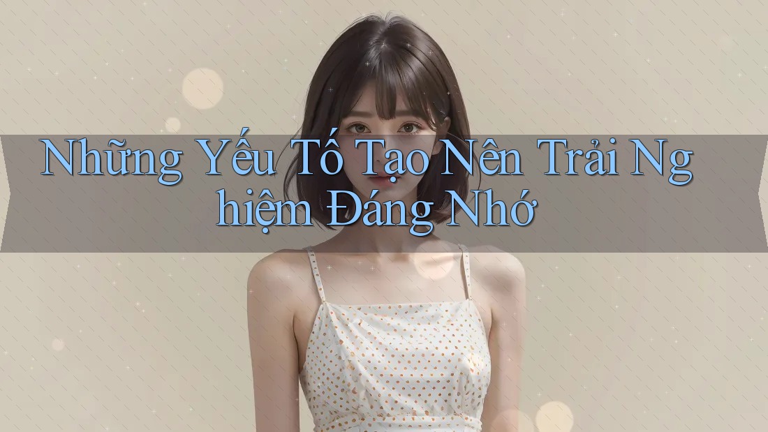 Những yếu tố tạo nên trải nghiệm đáng nhớ Những yếu tố tạo nên trải nghiệm đáng nhớ