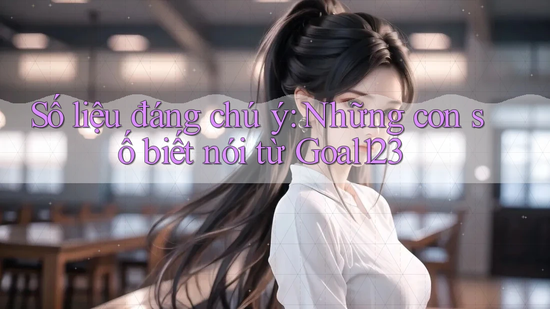 Số liệu đáng chú ý: Những con số biết nói từ Goal123