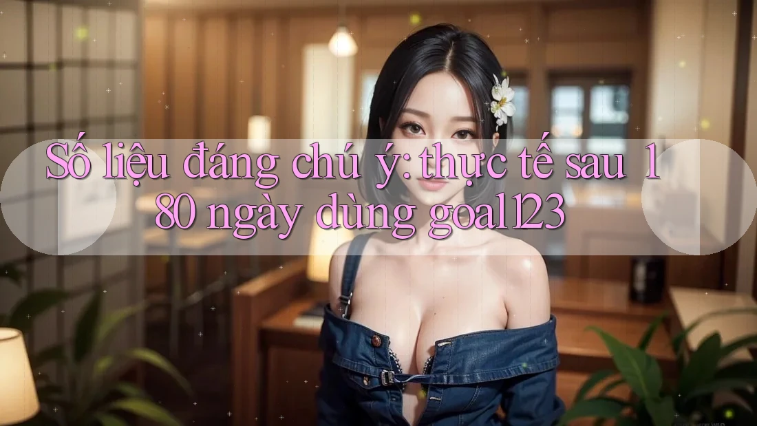 Số liệu đáng chú ý: thực tế sau 180 ngày dùng goal123