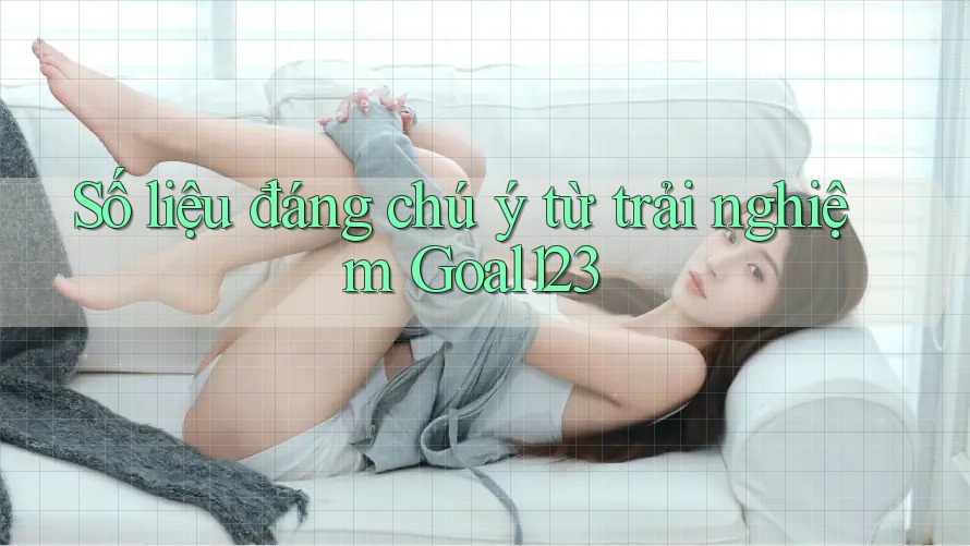Số liệu đáng chú ý từ trải nghiệm Goal123 Số liệu đáng chú ý từ trải nghiệm Goal123