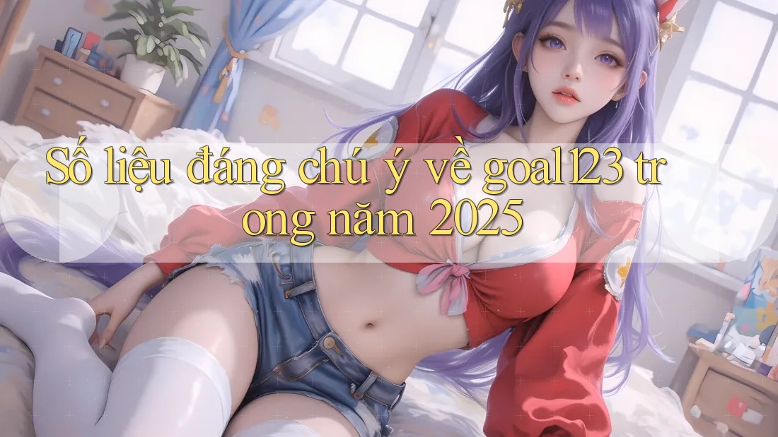 Số liệu đáng chú ý về goal123 trong năm 2025