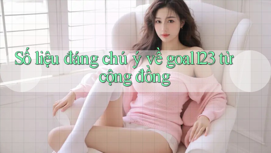 Số liệu đáng chú ý về goal123 từ cộng đồng