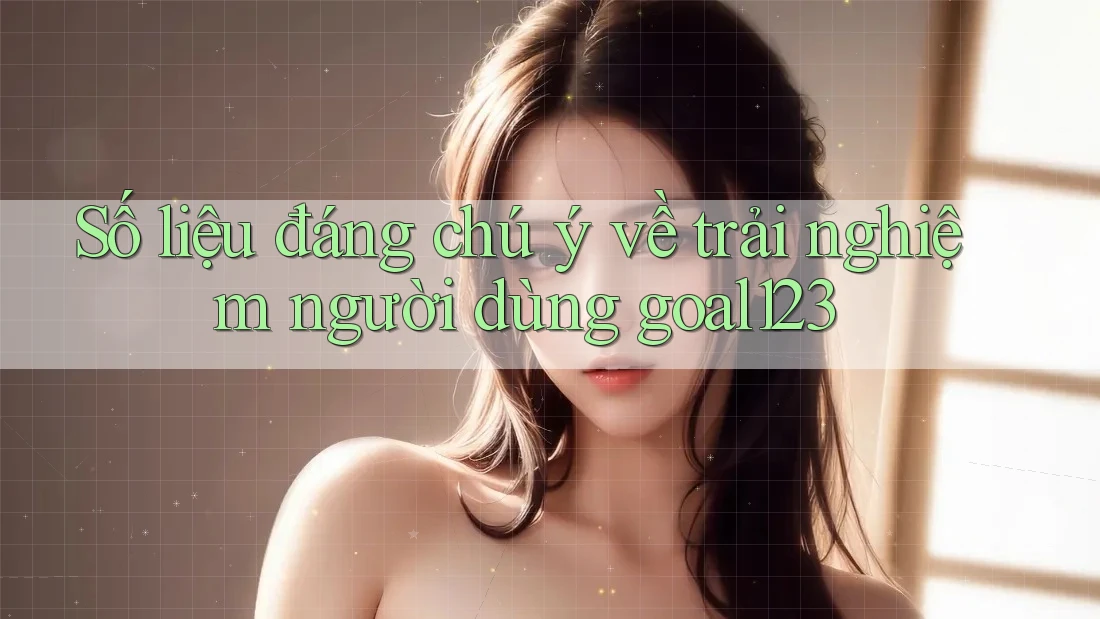 Số liệu đáng chú ý về trải nghiệm người dùng goal123