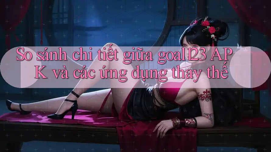So sánh chi tiết giữa goal123 APK và các ứng dụng thay thế