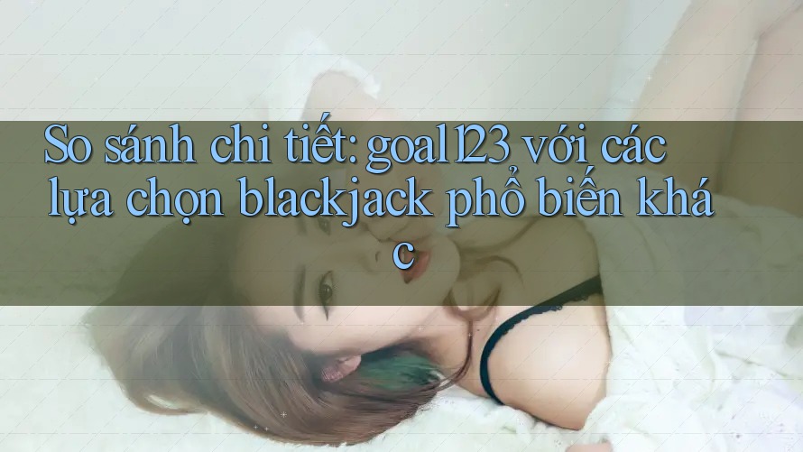 So sánh chi tiết: goal123 với các lựa chọn blackjack phổ biến khác So sánh chi tiết: goal123 với các lựa chọn blackjack phổ biến khác