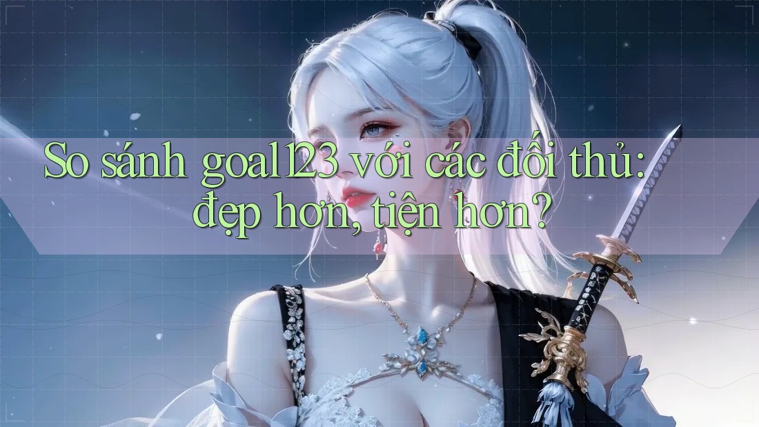So sánh goal123 với các đối thủ: đẹp hơn, tiện hơn?