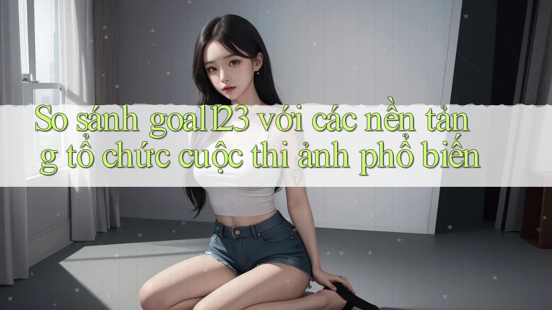 So sánh goal123 với các nền tảng tổ chức cuộc thi ảnh phổ biến