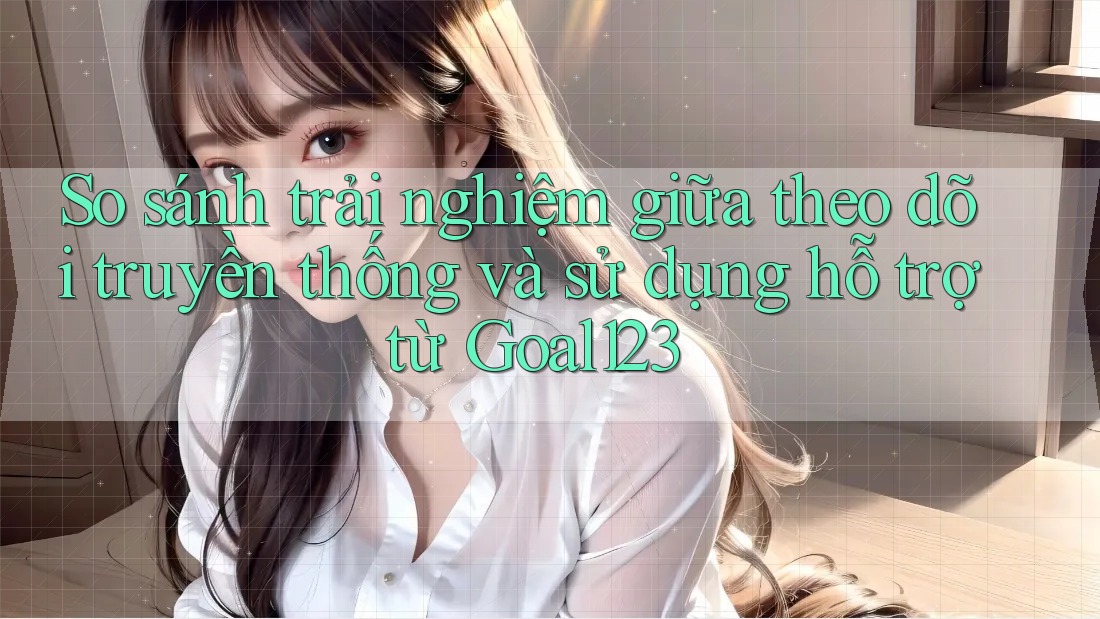 So sánh trải nghiệm giữa theo dõi truyền thống và sử dụng hỗ trợ từ Goal123