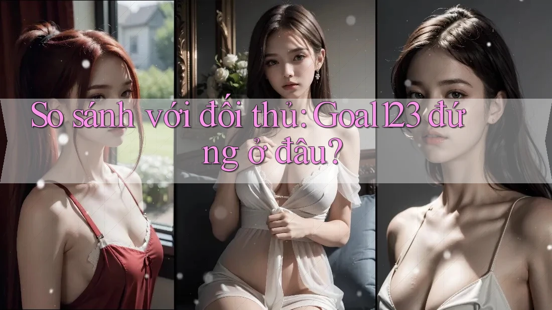 So sánh với đối thủ: Goal123 đứng ở đâu? So sánh với đối thủ: Goal123 đứng ở đâu?