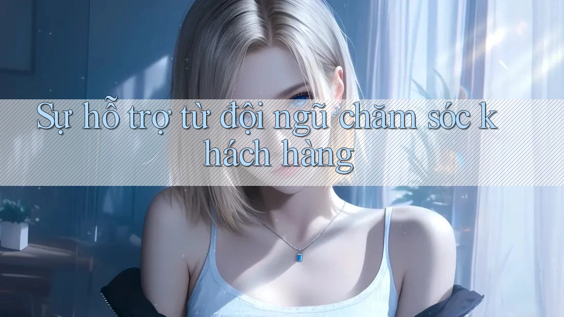 Sự hỗ trợ từ đội ngũ chăm sóc khách hàng