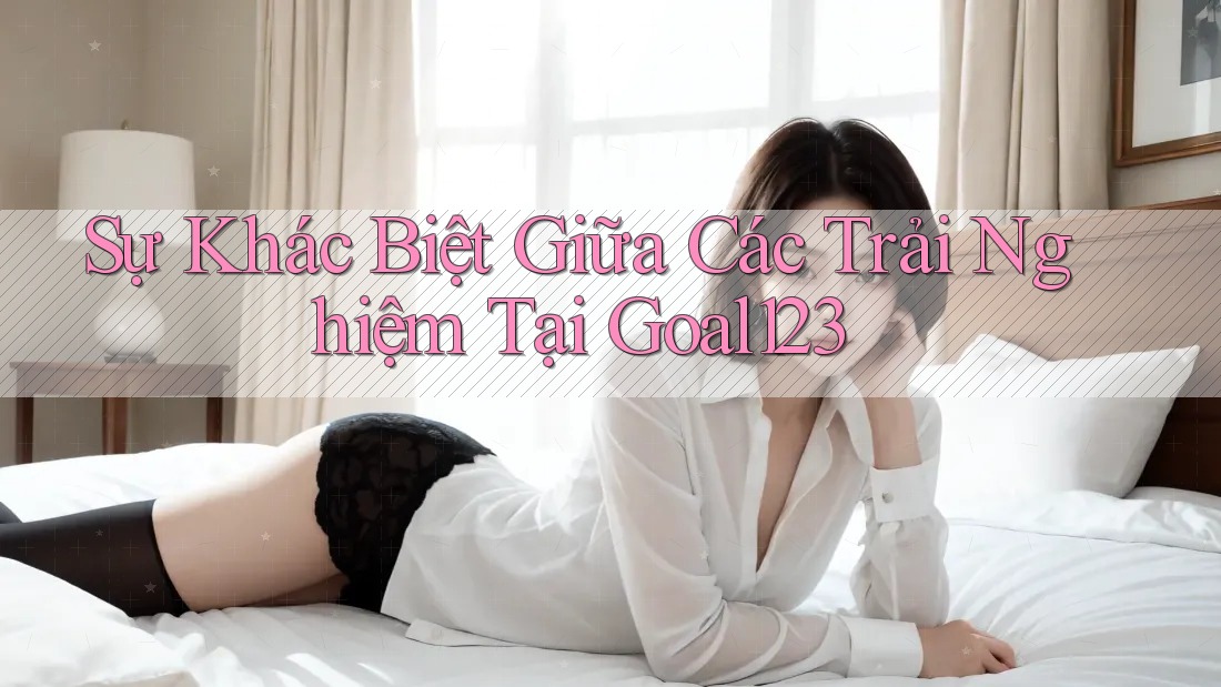 Sự Khác Biệt Giữa Các Trải Nghiệm Tại Goal123