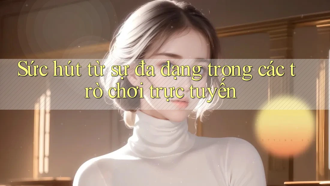 Sức hút từ sự đa dạng trong các trò chơi trực tuyến
