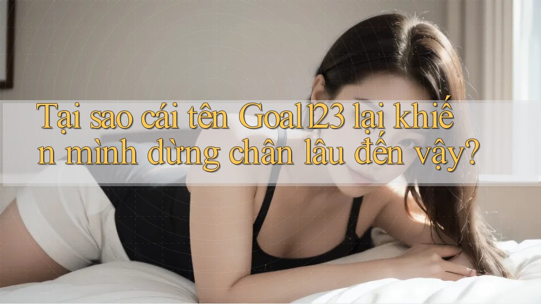 Tại sao cái tên Goal123 lại khiến mình dừng chân lâu đến vậy?