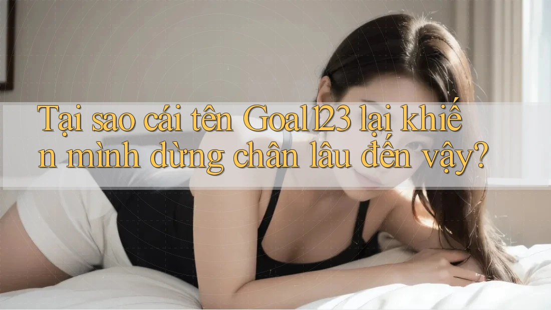 Tại sao cái tên Goal123 lại khiến mình dừng chân lâu đến vậy?