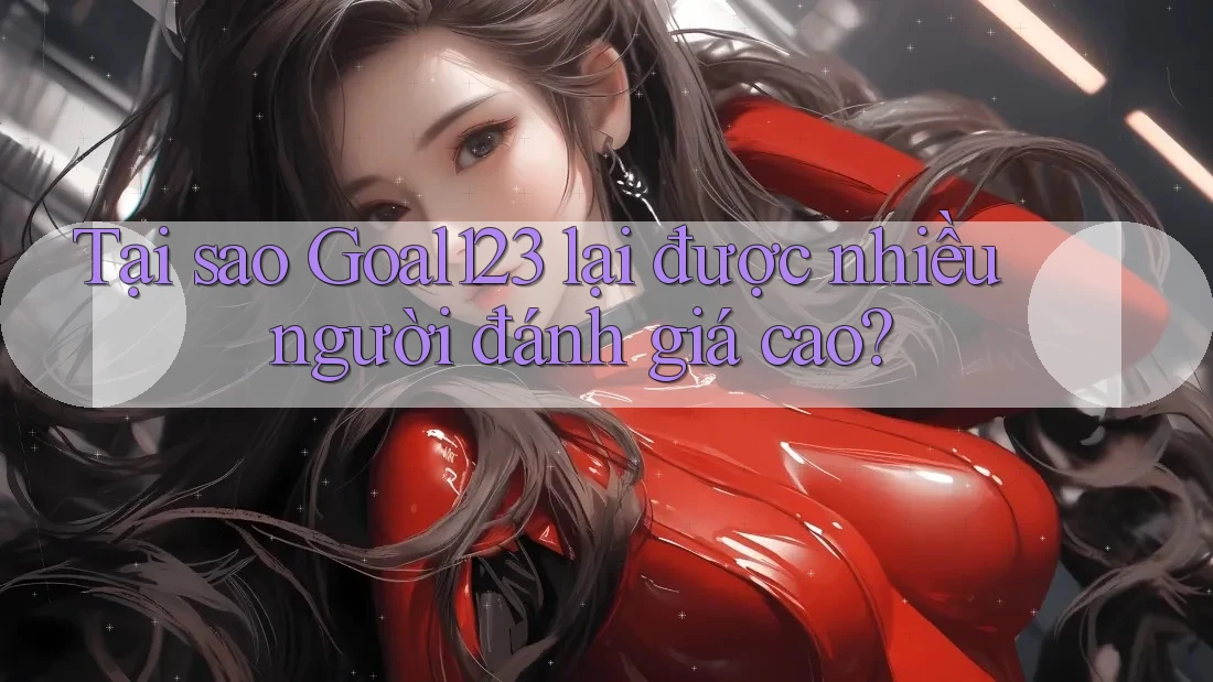 Tại sao Goal123 lại được nhiều người đánh giá cao?