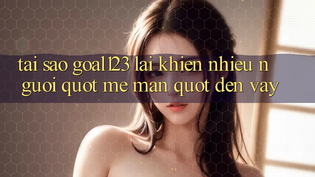 Tại sao Goal123 lại khiến nhiều người " mê mẩn" đến vậy?