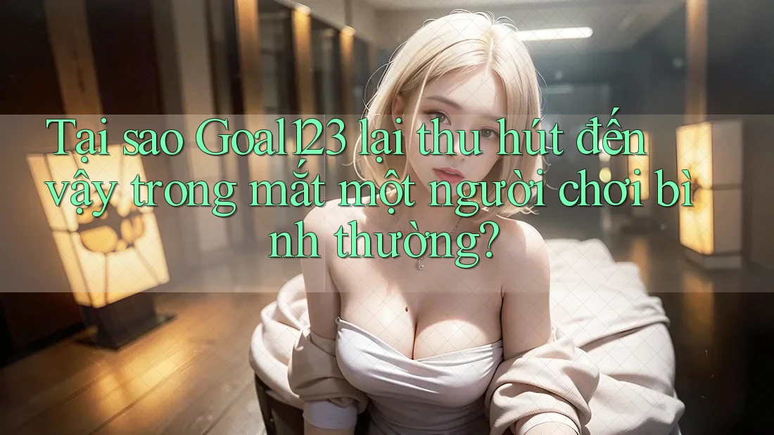 Tại sao Goal123 lại thu hút đến vậy trong mắt một người chơi bình thường? Tại sao Goal123 lại thu hút đến vậy trong mắt một người chơi bình thường?