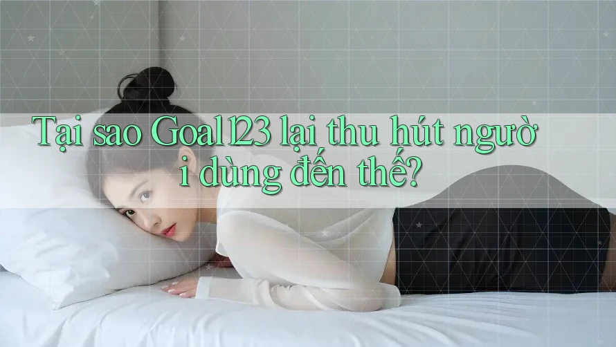 Tại sao Goal123 lại thu hút người dùng đến thế?