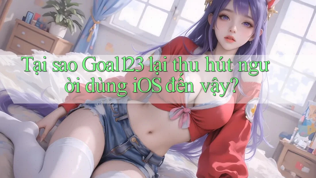 Tại sao Goal123 lại thu hút người dùng iOS đến vậy?