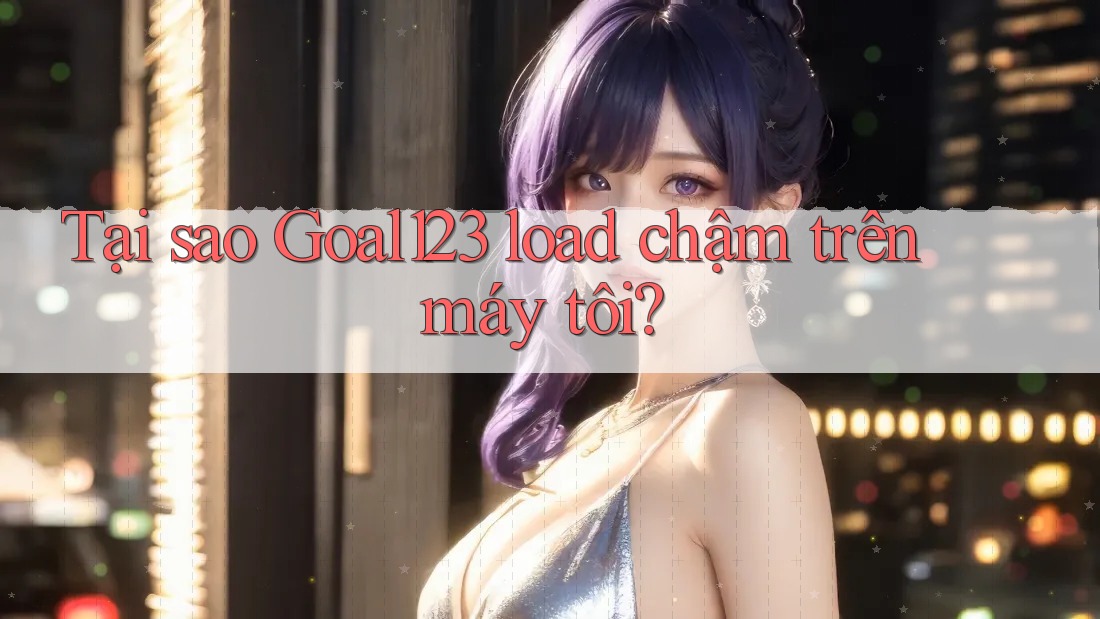Tại sao Goal123 load chậm trên máy tôi?