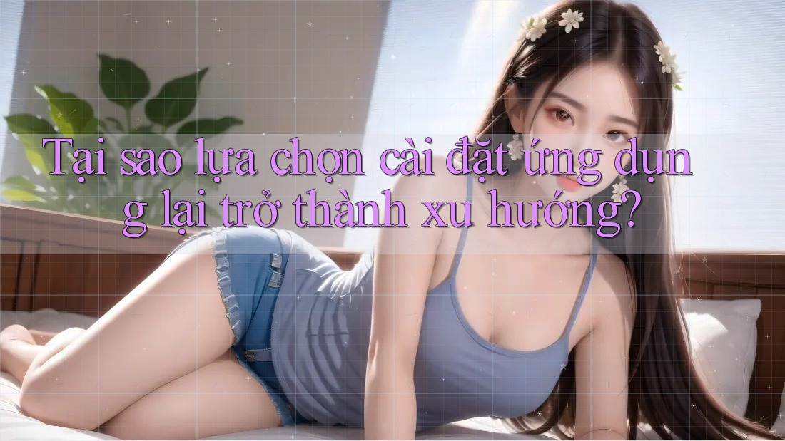Tại sao lựa chọn cài đặt ứng dụng lại trở thành xu hướng?