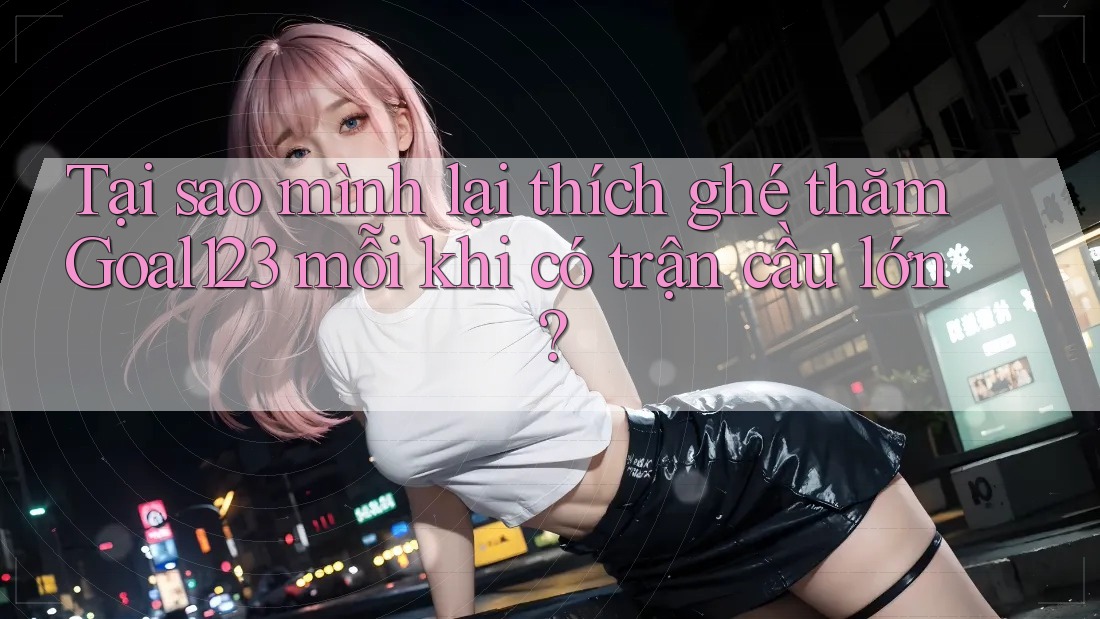 Tại sao mình lại thích ghé thăm Goal123 mỗi khi có trận cầu lớn?