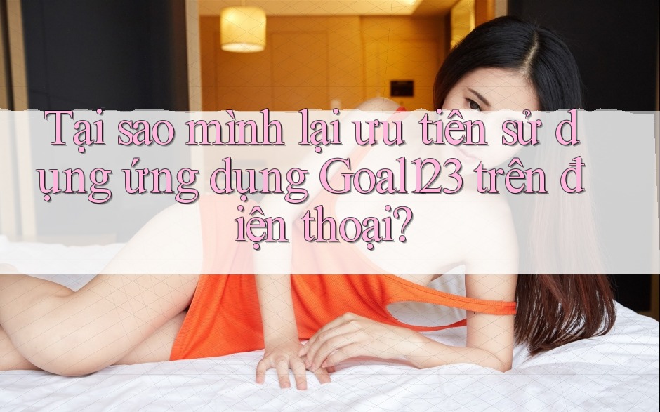 Tại sao mình lại ưu tiên sử dụng ứng dụng Goal123 trên điện thoại?