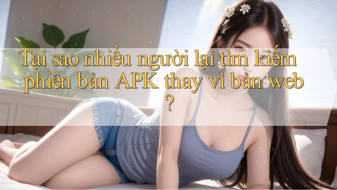 Tại sao nhiều người lại tìm kiếm phiên bản APK thay vì bản web?