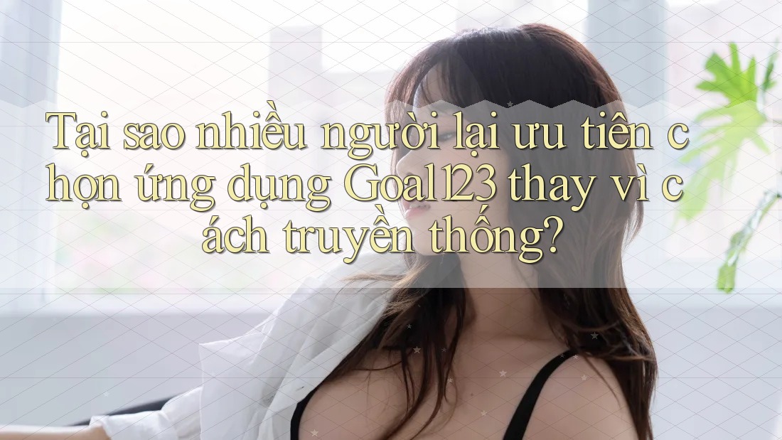Tại sao nhiều người lại ưu tiên chọn ứng dụng Goal123 thay vì cách truyền thống?