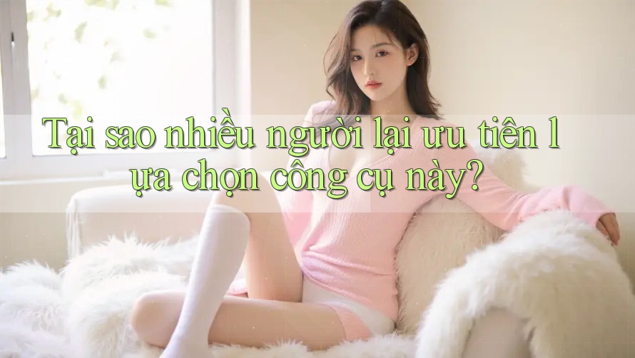 Tại sao nhiều người lại ưu tiên lựa chọn công cụ này?