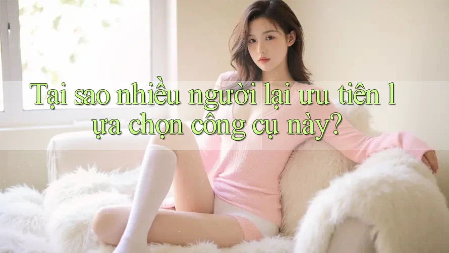 Tại sao nhiều người lại ưu tiên lựa chọn công cụ này?
