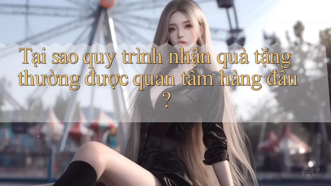 Tại sao quy trình nhận quà tặng thường được quan tâm hàng đầu?