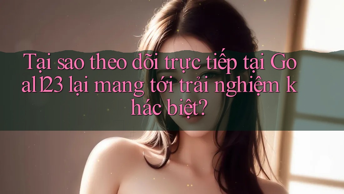 Tại sao theo dõi trực tiếp tại Goal123 lại mang tới trải nghiệm khác biệt? Tại sao theo dõi trực tiếp tại Goal123 lại mang tới trải nghiệm khác biệt?