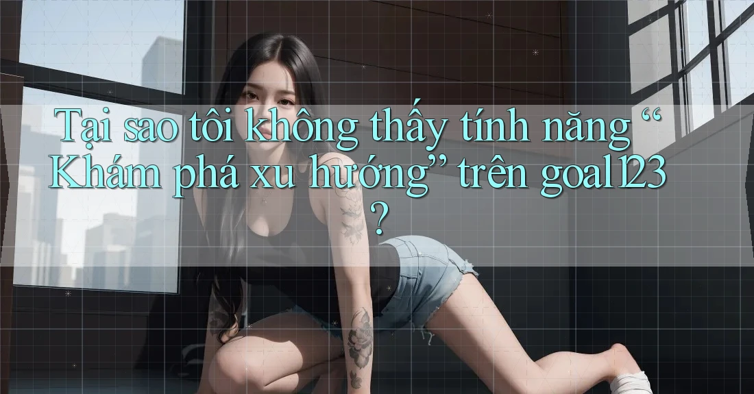 Tại sao tôi không thấy tính năng “Khám phá xu hướng” trên goal123?