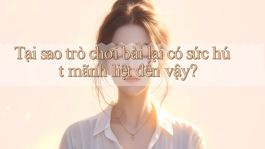 Tại sao trò chơi bài lại có sức hút mãnh liệt đến vậy?