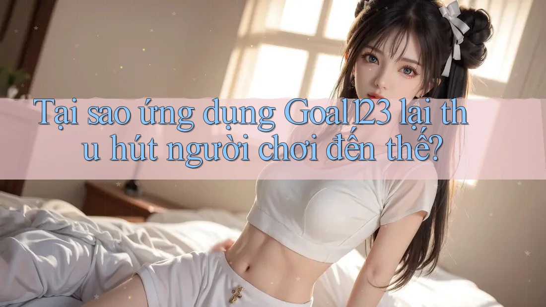 Tại sao ứng dụng Goal123 lại thu hút người chơi đến thế?