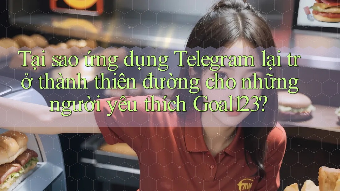 Tại sao ứng dụng Telegram lại trở thành thiên đường cho những người yêu thích Goal123?