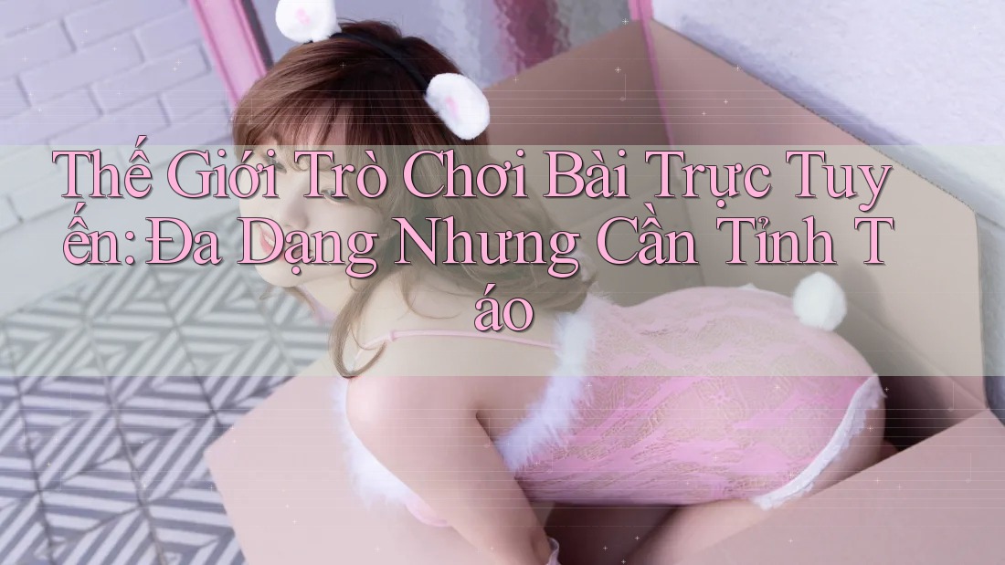 Thế Giới Trò Chơi Bài Trực Tuyến: Đa Dạng Nhưng Cần Tỉnh Táo