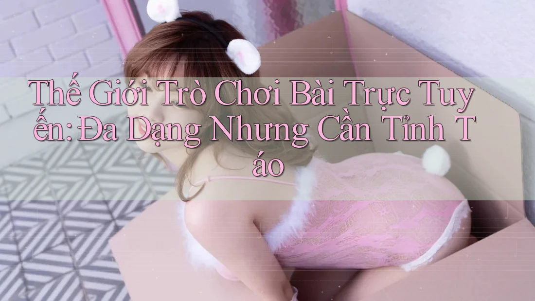 Thế Giới Trò Chơi Bài Trực Tuyến: Đa Dạng Nhưng Cần Tỉnh Táo