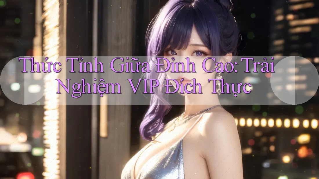 Thức Tỉnh Giữa Đỉnh Cao: Trải Nghiệm VIP Đích Thực