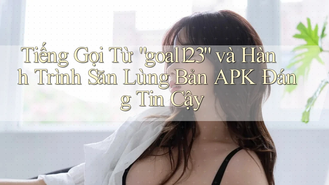 Tiếng Gọi Từ “goal123” và Hành Trình Săn Lùng Bản APK Đáng Tin Cậy