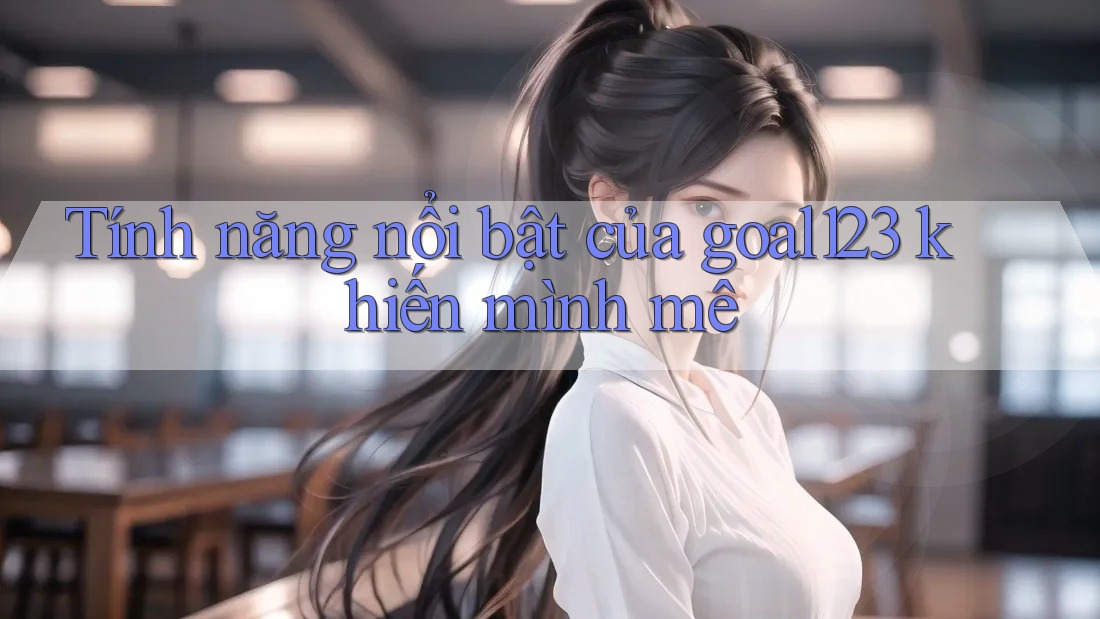 Tính năng nổi bật của goal123 khiến mình mê