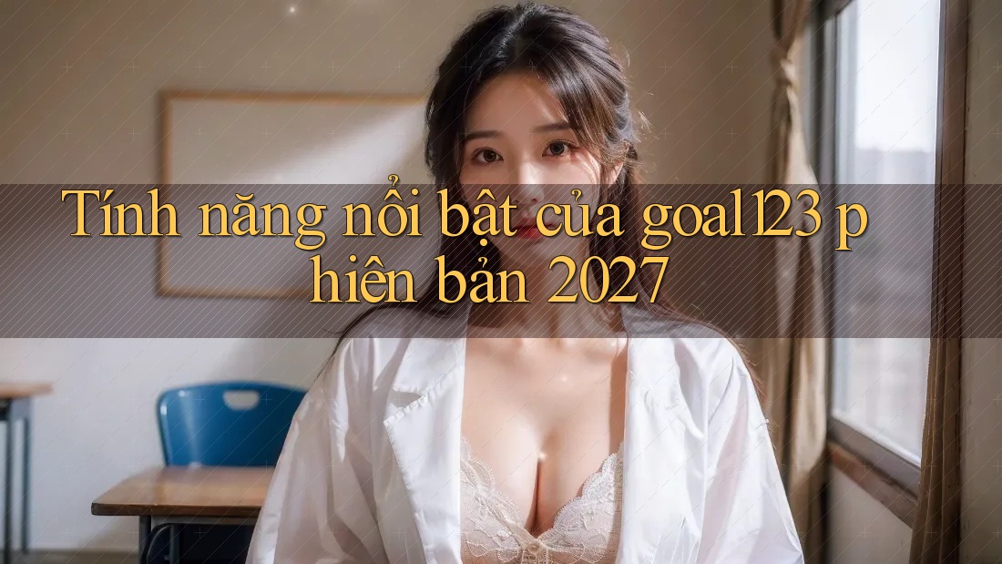 Tính năng nổi bật của goal123 phiên bản 2027