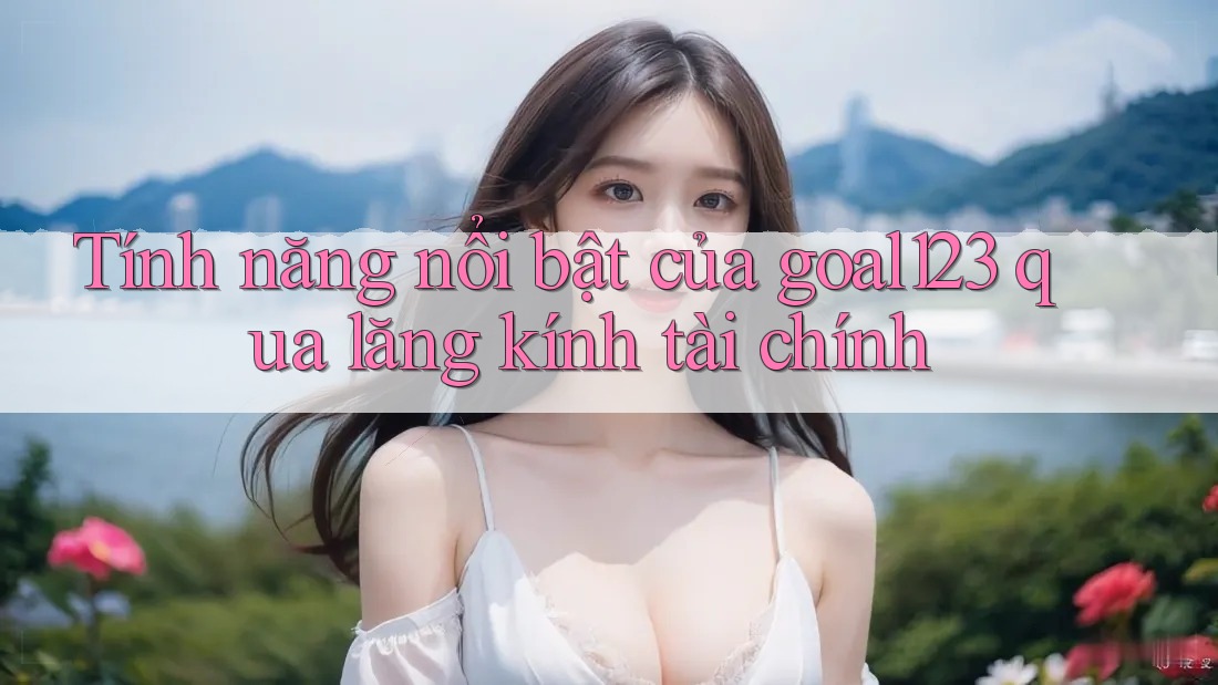Tính năng nổi bật của goal123 qua lăng kính tài chính